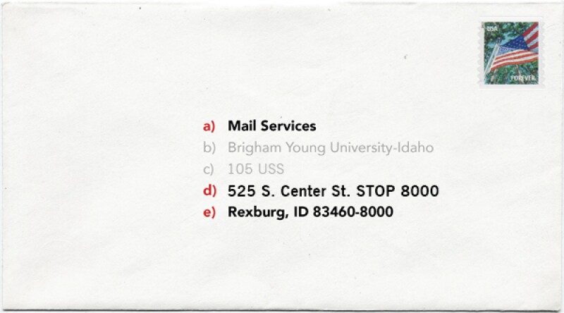 Picture shows the correct way to address a letter.

In the middle of the letter include:

a) Mail Services
b) Brigham Young University-Idaho
c) 105 USS
d) 525 S. Center St. STOP 8000
e) Rexburg, ID 83460-8000